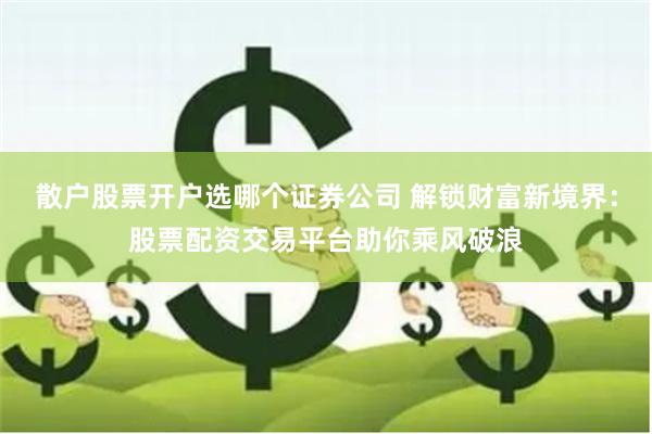 散户股票开户选哪个证券公司 解锁财富新境界：股票配资交易平台助你乘风破浪