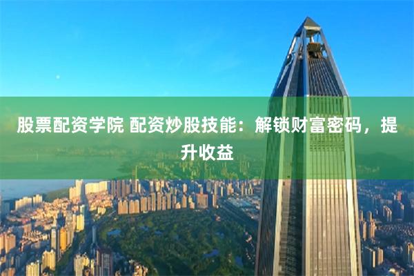 股票配资学院 配资炒股技能：解锁财富密码，提升收益