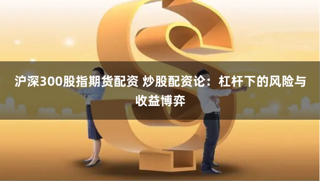 沪深300股指期货配资 炒股配资论：杠杆下的风险与收益博弈