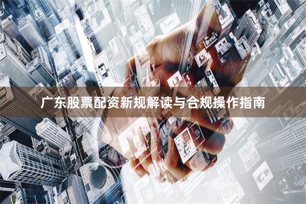 广东股票配资新规解读与合规操作指南
